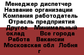 Менеджер-диспетчер › Название организации ­ Компания-работодатель › Отрасль предприятия ­ Другое › Минимальный оклад ­ 1 - Все города Работа » Вакансии   . Московская обл.,Лобня г.